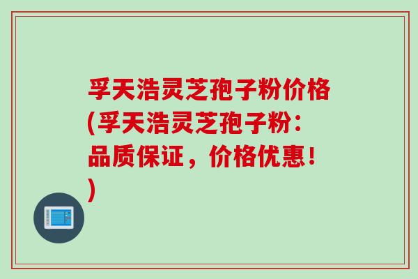 孚天浩灵芝孢子粉价格(孚天浩灵芝孢子粉：品质保证，价格优惠！)
