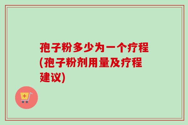 孢子粉多少为一个疗程(孢子粉剂用量及疗程建议)
