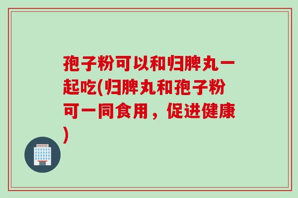 孢子粉可以和归脾丸一起吃(归脾丸和孢子粉可一同食用,促进健康) 孢子粉可以和归脾丸一起吃(归脾丸和孢子粉可一同食用,促进健康)