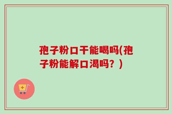 孢子粉口干能喝吗(孢子粉能解口渴吗？)