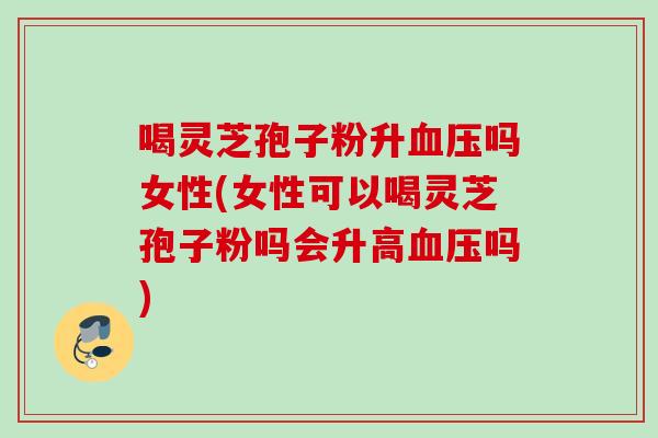 喝灵芝孢子粉升血压吗女性(女性可以喝灵芝孢子粉吗会升高血压吗)