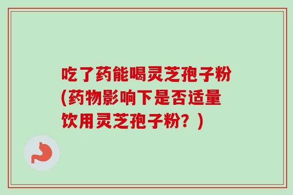吃了药能喝灵芝孢子粉(影响下是否适量饮用灵芝孢子粉?) 吃了药能喝灵芝孢子粉(影响下是否适量饮用灵芝孢子粉?)