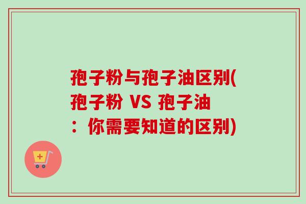 孢子粉与孢子油区别(孢子粉 VS 孢子油：你需要知道的区别)