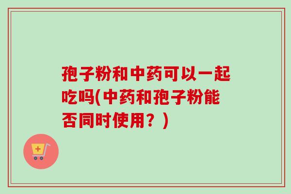 孢子粉和中药可以一起吃吗(中药和孢子粉能否同时使用？)