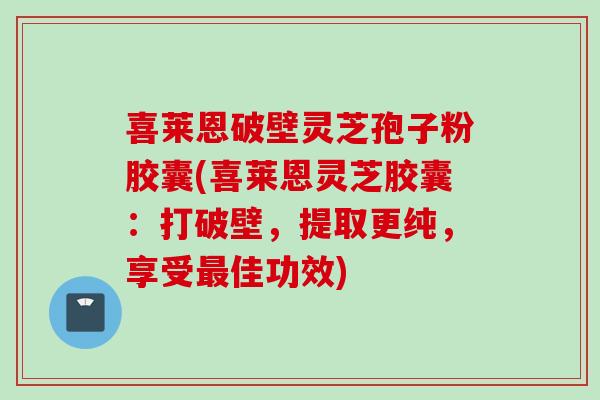 喜莱恩破壁灵芝孢子粉胶囊(喜莱恩灵芝胶囊：打破壁，提取更纯，享受最佳功效)