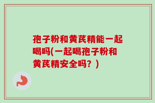 孢子粉和黄芪精能一起喝吗(一起喝孢子粉和黄芪精安全吗？)