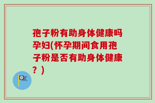 孢子粉有助身体健康吗孕妇(怀孕期间食用孢子粉是否有助身体健康？)