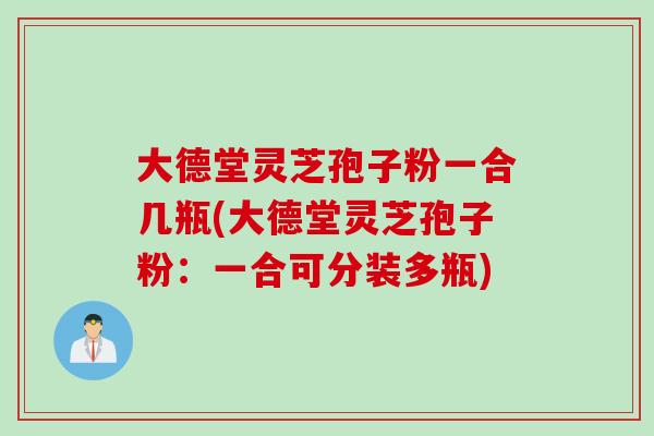 大德堂灵芝孢子粉一合几瓶(大德堂灵芝孢子粉：一合可分装多瓶)