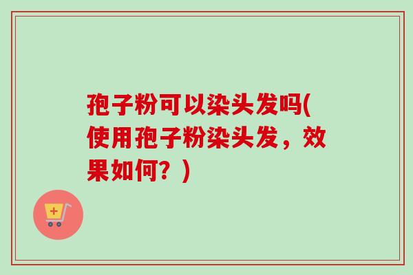 孢子粉可以染头发吗(使用孢子粉染头发，效果如何？)