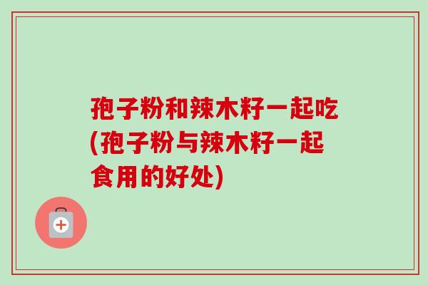 孢子粉和辣木籽一起吃(孢子粉与辣木籽一起食用的好处)