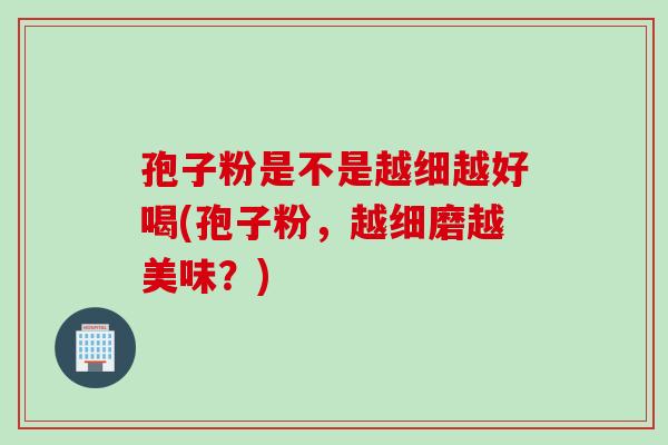 孢子粉是不是越细越好喝(孢子粉,越细磨越美味?) 孢子粉是不是越细越好喝(孢子粉,越细磨越美味?)