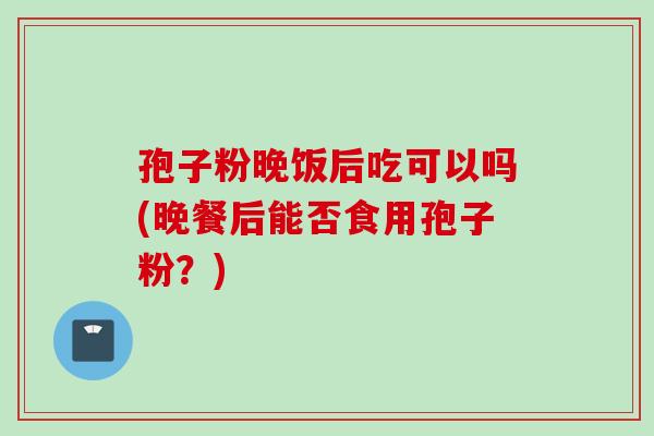 孢子粉晚饭后吃可以吗(晚餐后能否食用孢子粉？)