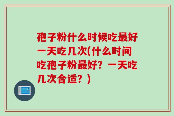 孢子粉什么时候吃最好一天吃几次(什么时间吃孢子粉最好？一天吃几次合适？)