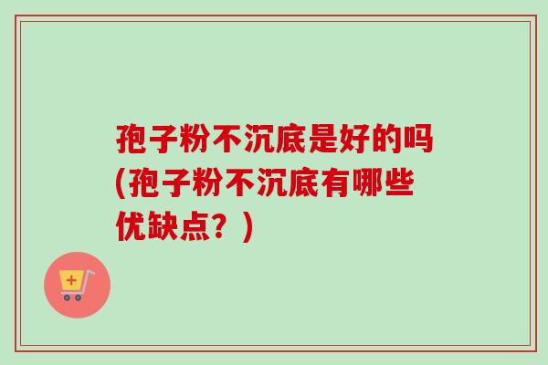 孢子粉不沉底是好的吗(孢子粉不沉底有哪些优缺点？)
