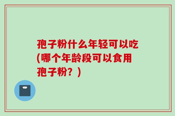 孢子粉什么年轻可以吃(哪个年龄段可以食用孢子粉？)