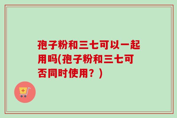 孢子粉和三七可以一起用吗(孢子粉和三七可否同时使用？)