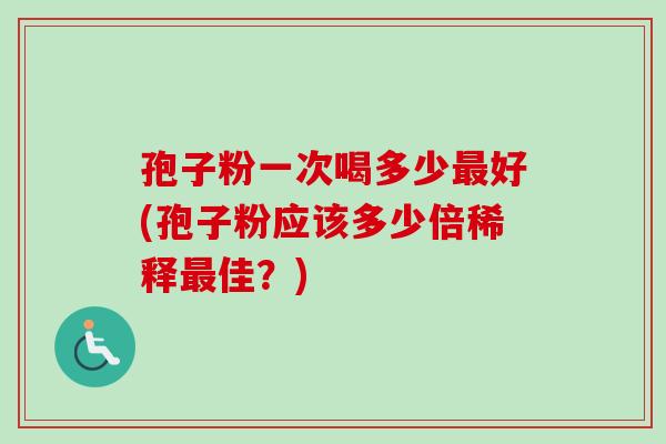 孢子粉一次喝多少最好(孢子粉应该多少倍稀释最佳？)