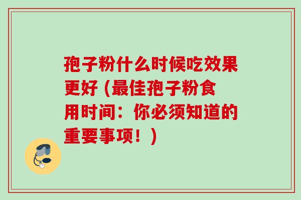 孢子粉什么时候吃效果更好 (最佳孢子粉食用时间：你必须知道的重要事项！)