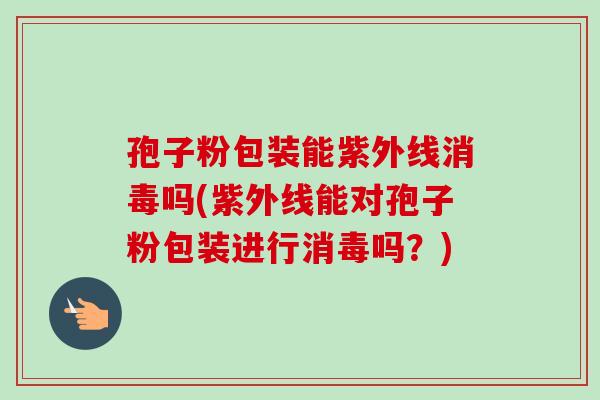 孢子粉包装能紫外线消毒吗(紫外线能对孢子粉包装进行消毒吗？)