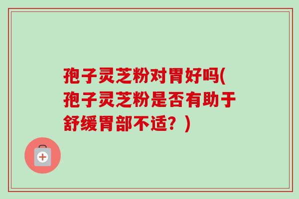 孢子灵芝粉对胃好吗(孢子灵芝粉是否有助于舒缓胃部不适？)