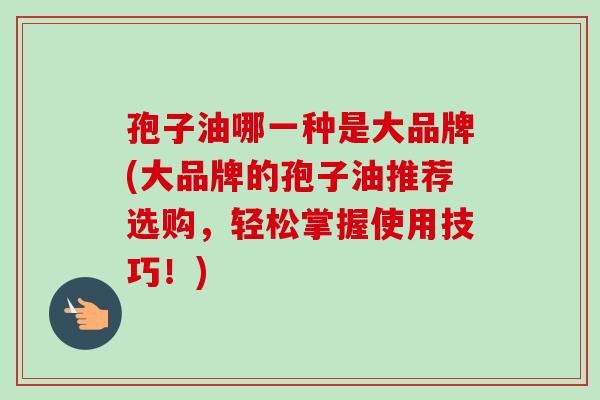 孢子油哪一种是大品牌(大品牌的孢子油推荐选购，轻松掌握使用技巧！)
