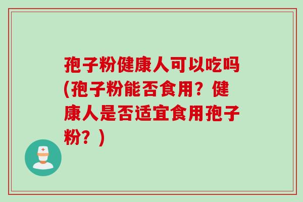 孢子粉健康人可以吃吗(孢子粉能否食用?健康人是否适宜食用孢子粉?) 孢子粉健康人可以吃吗(孢子粉能否食用?健康人是否适宜食用孢子粉?)