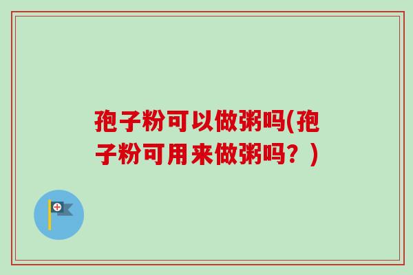 孢子粉可以做粥吗(孢子粉可用来做粥吗？)