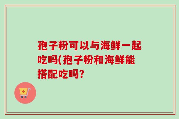 孢子粉可以与海鲜一起吃吗(孢子粉和海鲜能搭配吃吗？