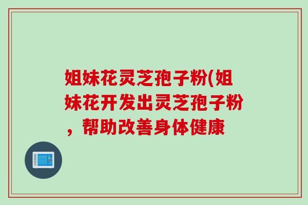 姐妹花灵芝孢子粉(姐妹花开发出灵芝孢子粉，帮助改善身体健康