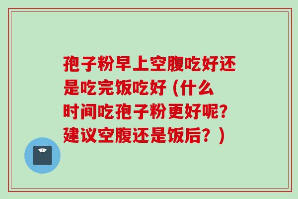 孢子粉早上空腹吃好还是吃完饭吃好 (什么时间吃孢子粉更好呢？建议空腹还是饭后？)
