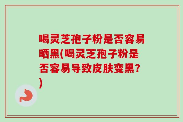 喝灵芝孢子粉是否容易晒黑(喝灵芝孢子粉是否容易导致皮肤变黑？)