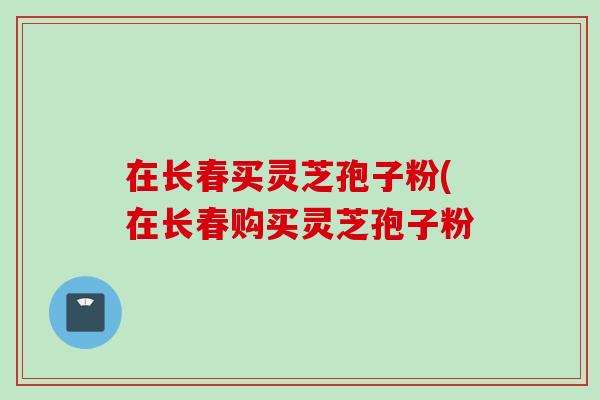 在长春买灵芝孢子粉(在长春购买灵芝孢子粉