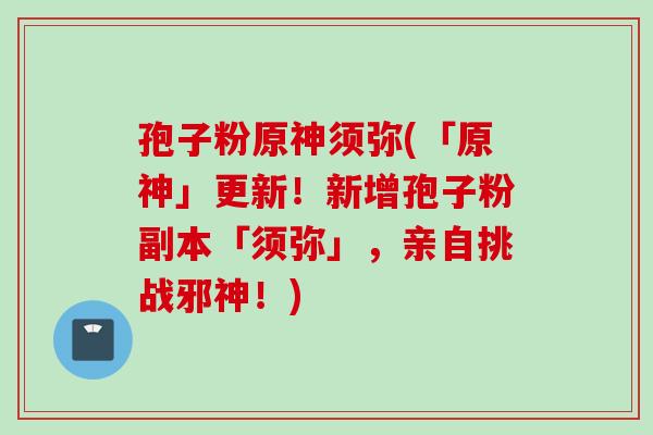 孢子粉原神须弥(「原神」更新！新增孢子粉副本「须弥」，亲自挑战邪神！)