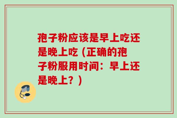 孢子粉应该是早上吃还是晚上吃 (正确的孢子粉服用时间:早上还是晚上?) 孢子粉应该是早上吃还是晚上吃 (正确的孢子粉服用时间:早上还是晚上?)
