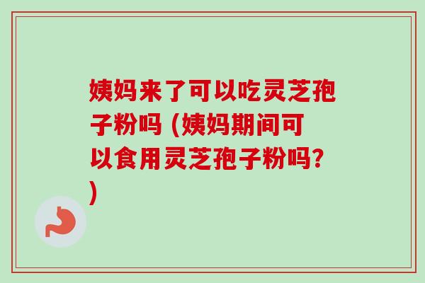 姨妈来了可以吃灵芝孢子粉吗 (姨妈期间可以食用灵芝孢子粉吗？)