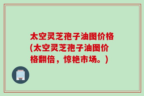 太空灵芝孢子油图价格(太空灵芝孢子油图价格翻倍，惊艳市场。)