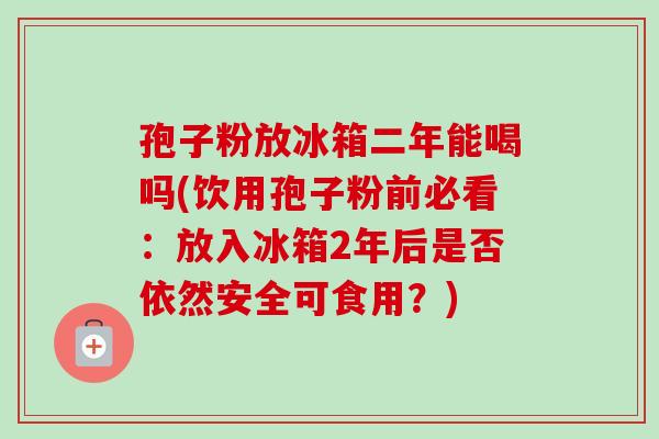 孢子粉放冰箱二年能喝吗(饮用孢子粉前必看：放入冰箱2年后是否依然安全可食用？)