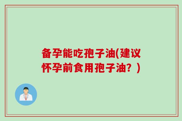 备孕能吃孢子油(建议怀孕前食用孢子油？)
