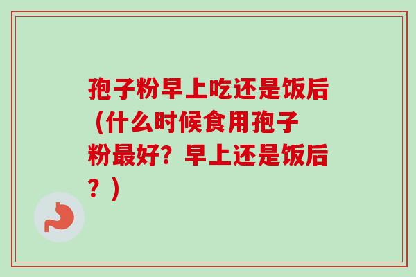 孢子粉早上吃还是饭后 (什么时候食用孢子粉最好？早上还是饭后？)