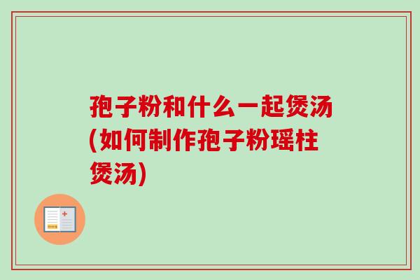 孢子粉和什么一起煲汤(如何制作孢子粉瑶柱煲汤)