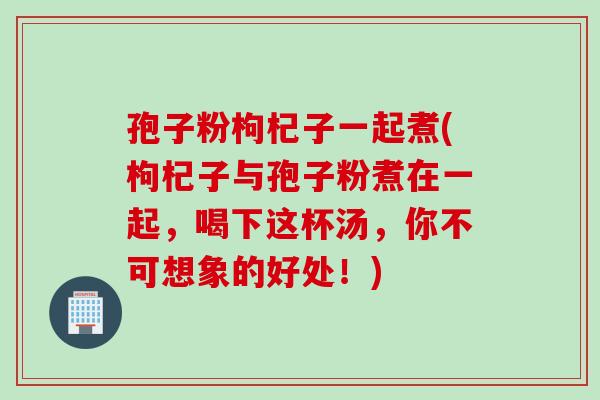 孢子粉枸杞子一起煮(枸杞子与孢子粉煮在一起，喝下这杯汤，你不可想象的好处！)