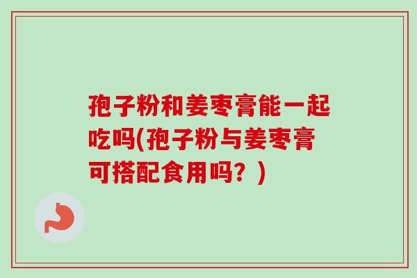孢子粉和姜枣膏能一起吃吗(孢子粉与姜枣膏可搭配食用吗？)