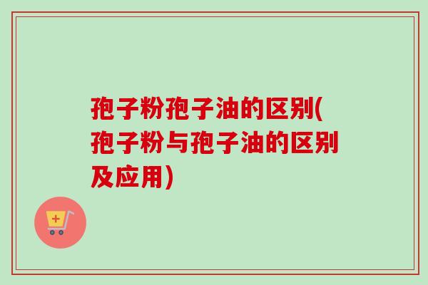 孢子粉孢子油的区别(孢子粉与孢子油的区别及应用)