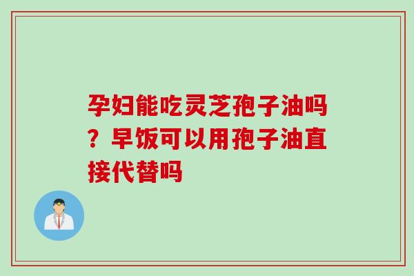 孕妇能吃灵芝孢子油吗？早饭可以用孢子油直接代替吗