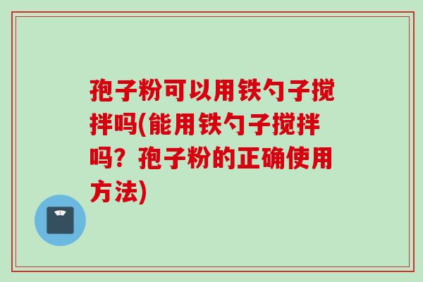 孢子粉可以用铁勺子搅拌吗(能用铁勺子搅拌吗？孢子粉的正确使用方法)