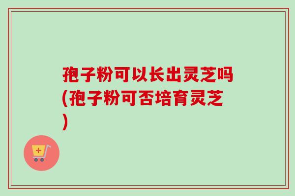 孢子粉可以长出灵芝吗(孢子粉可否培育灵芝)