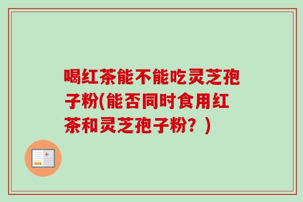 喝红茶能不能吃灵芝孢子粉(能否同时食用红茶和灵芝孢子粉？)