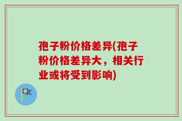 孢子粉价格差异(孢子粉价格差异大，相关行业或将受到影响)