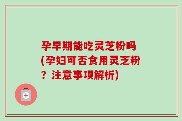 孕早期能吃灵芝粉吗 (孕妇可否食用灵芝粉？注意事项解析)