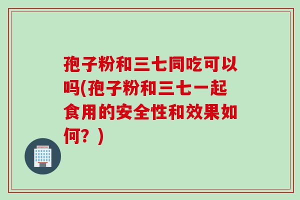孢子粉和三七同吃可以吗(孢子粉和三七一起食用的安全性和效果如何？)